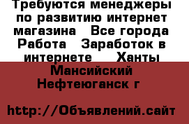 Требуются менеджеры по развитию интернет-магазина - Все города Работа » Заработок в интернете   . Ханты-Мансийский,Нефтеюганск г.